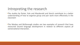 Intrepreting the research 
•The studies by Porter, Yule and Macdonald and Storch contribute to a better 
understanding of how to organize group and pair work more effectively in the 
classroom 
•The Mackey and McDonough studies are two examples of research that have 
measured second language development in relation to different aspects pf 
conversational interaction. 
 