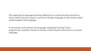 •This approach to language teaching reffered to as content-based instuction is 
one in which learners acquire a second or foreign language as they study subject 
mattertaughtin that language 
•In immersion and ‘content and language-integrated learning’ (CLIL) 
programmes, students choose to receive content-based instruction in a second 
language. 
 
