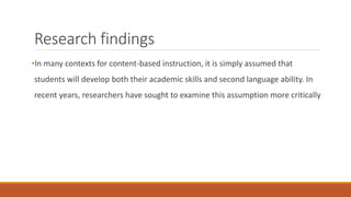 Research findings 
•In many contexts for content-based instruction, it is simply assumed that 
students will develop both their academic skills and second language ability. In 
recent years, researchers have sought to examine this assumption more critically 
 