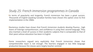 Study 25: French immersion programmes in Canada 
•In terms of popularity and longevity, French immersion has been a great success. 
Thousands of English-sepaking Canadian families have chosen this option since its first 
implementation in the 1960s 
•Numerous studies have shown that French immersion students develop fluency , high 
levers of listenign comprehension, and confidence in using their second language. They 
also maintain a level of success in their academic subjects that is comparable to that of 
their peers whose education has been in English 
•Some researchers argued very explicitely that French immersion shows that 
comprehensible input is not enough. The learners engaged in too little language 
production because the classes were largely teacher-centred 
 