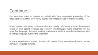 Continue… 
•This permitted them to operate succesfully with their incomplete knowledge of the 
language because they were rarely oushed to be more precise or more accurated. 
•When students did speak, communication was usually satisfactory in spite of numerous 
errors in their speech because the learners’ interlanguages were influenced by the 
same first language, the same learning environment and the same limited contact with 
the target language outside the classroom 
•In some experimental studies, learners did benefit from form-focused instruction on 
particular language features. 
 