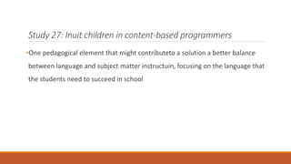 Study 27: Inuit children in content-based programmers 
•One pedagogical element that might contributeto a solution a better balance 
between language and subject matter instructuin, focusing on the language that 
the students need to succeed in school 
 