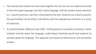 1. The activity tells students to read a text together line by line and are asked to translate 
it from the target language into their native language. And the teacher draws attention 
to a specific grammar rule that is illustrated by the text. Students are asked to practice 
the grammatical rule by filling in the blanks with the appropriate verb form in a series 
of sentences. 
2. As cited by Brooks 1960 and Lado 1964, “Unlike grammar translation teaching in which 
students learned about the language, audio-lingual teaching would lead students to 
actually speak the language. The approach was based on behaviorism and contrastive 
analysis. 
 