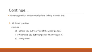 Continue… 
• Some ways which are commonly done to help learners are : 
1. Order of question 
example : 
s1 : Where you put your ‘kid of the week’ poster? 
T : Where did you put your poster when you got it? 
s2 : In my room. 
 