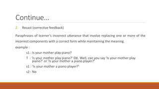 Continue… 
2. Recast (corrective feedback) 
Paraphrases of learner’s incorrect utterance that involve replacing one or more of the 
incorrect components with a correct form while maintaining the meaning. 
example : 
s1 : Is your mother play piano? 
T : ‘Is your mother play piano?’ OK. Well, can you say ‘Is your mother play 
piano?’ or ‘Is your mother a piano player?’ 
s1 : ‘Is your mother a piano player?’ 
s2 : No 
 