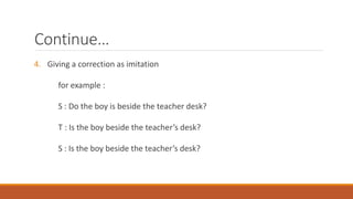 Continue… 
4. Giving a correction as imitation 
for example : 
S : Do the boy is beside the teacher desk? 
T : Is the boy beside the teacher’s desk? 
S : Is the boy beside the teacher’s desk? 
 