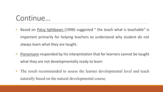 Continue… 
• Based on Patsy lightbown (1998) suggested “ the teach what is teachable” is 
important primarily for helping teachers to understand why student do not 
always learn what they are taught. 
• Pienemann responded by his interpretation that for learners cannot be taught 
what they are not developmentally ready to learn 
• The result recommended to assess the learner developmental level and teach 
naturally based on the natural developmental course. 
 