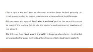 •‘Get it right in the end’ focus on classroom activities should be built primarily on 
creating opportunities for student to express and understand meaningful language. 
•This proponent also agree of ‘Teach what is teachable’ position that some thing cannot 
be taught if the teaching fails to take the student’s readiness (stage of development) 
into account. 
•The difference from ‘Teach what is teachable’ is this proposal emphasizes the idea that 
some aspects of language must be taught and may need to be taught quite explicitly. 
 