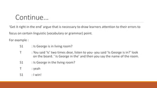 Continue… 
‘Get it right in the end’ argue that is necessary to draw learners attention to their errors to 
focus on certain linguistic (vocabulary or grammar) point. 
For example : 
S1 : Is George is in living room? 
T : You said ‘Is’ two times dear, listen to you- you said ‘Is George is in?’ look 
on the board. ‘ Is George in the’ and then you say the name of the room. 
S1 : Is George in the living room? 
T : yeah 
S1 : I win! 
 