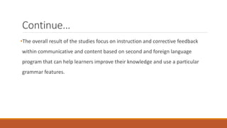Continue… 
•The overall result of the studies focus on instruction and corrective feedback 
within communicative and content based on second and foreign language 
program that can help learners improve their knowledge and use a particular 
grammar features. 
 