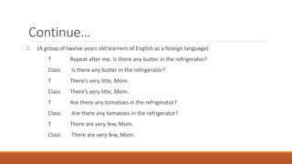 Continue… 
2. (A group of twelve years old learners of English as a foreign language) 
T Repeat after me. Is there any butter in the refrigerator? 
Class Is there any butter in the refrigerator? 
T There’s very litte, Mom. 
Class There’s very litte, Mom. 
T Are there any tomatoes in the refrigerator? 
Class Are there any tomatoes in the refrigerator? 
T There are very few, Mom. 
Class There are very few, Mom. 
 
