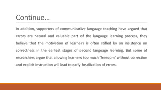 Continue… 
In addition, supporters of communicative language teaching have argued that 
errors are natural and valuable part of the language learning process, they 
believe that the motivation of learners is often stifled by an insistence on 
correctness in the earliest stages of second language learning. But some of 
researchers argue that allowing learners too much ‘freedom’ without correction 
and explicit instruction will lead to early fossilization of errors. 
 