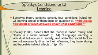 Spolsky’s theory contains seventy-four conditions (rules) for
L2 learning and all of them focus on question of, “Who learns
how much of what language under what conditions?”
Spolsky (1989) asserts that the theory is based “firmly and
clearly in a social context” (p. 14). “Language learning is
individual but occurs in society, and while the social factors
are not necessarily direct in their influence, they have strong
and traceable indirect effects ...” (p. 15).
Spolsky’s Conditions for L2
Learning
 