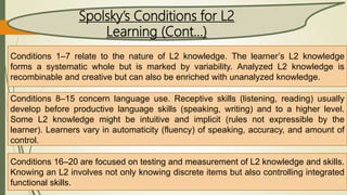 Spolsky’s Conditions for L2
Learning (Cont…)
Conditions 1–7 relate to the nature of L2 knowledge. The learner’s L2 knowledge
forms a systematic whole but is marked by variability. Analyzed L2 knowledge is
recombinable and creative but can also be enriched with unanalyzed knowledge.
Conditions 8–15 concern language use. Receptive skills (listening, reading) usually
develop before productive language skills (speaking, writing) and to a higher level.
Some L2 knowledge might be intuitive and implicit (rules not expressible by the
learner). Learners vary in automaticity (fluency) of speaking, accuracy, and amount of
control.
Conditions 16–20 are focused on testing and measurement of L2 knowledge and skills.
Knowing an L2 involves not only knowing discrete items but also controlling integrated
functional skills.
 