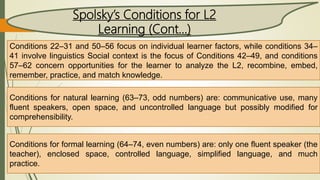 Conditions 22–31 and 50–56 focus on individual learner factors, while conditions 34–
41 involve linguistics Social context is the focus of Conditions 42–49, and conditions
57–62 concern opportunities for the learner to analyze the L2, recombine, embed,
remember, practice, and match knowledge.
Conditions for natural learning (63–73, odd numbers) are: communicative use, many
fluent speakers, open space, and uncontrolled language but possibly modified for
comprehensibility.
Conditions for formal learning (64–74, even numbers) are: only one fluent speaker (the
teacher), enclosed space, controlled language, simplified language, and much
practice.
Spolsky’s Conditions for L2
Learning (Cont…)
 