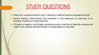 STUDY QUESTIONS
 What role “contextual factors” play in Spolsky’s model of second language learning?
 Decide whether “Grammatical rule presented” in the classroom by instructor is an
example of explicit or implicit learning.
 If English is taught in non-English speaking country, what kind of learning a learner will
make in this context? Decide whether it is Naturalistic or Instructed.
 