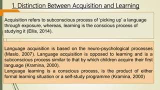 1. Distinction Between Acquisition and Learning
Acquisition refers to subconscious process of ‘picking up’ a language
through exposure, whereas, learning is the conscious process of
studying it (Ellis, 2014).
Language acquisition is based on the neuro-psychological processes
(Maslo, 2007). Language acquisition is opposed to learning and is a
subconscious process similar to that by which children acquire their first
language (Kramina, 2000).
Language learning is a conscious process, is the product of either
formal learning situation or a self-study programme (Kramina, 2000)
 