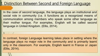 1. Distinction Between Second and Foreign Language
In the case of second language, the language plays an institutional and
social role in community (i.e. it functions as a recognized means of
communication among members who speak some other language as
their mother tongue. For examples, English will be called second
language in United Kingdom. (Ellis, 2014).
In contrast, foreign Language learning takes place in setting where the
language plays no major role in the community and is primarily learnt
only in the classroom. For example, English learnt in France or Japan
(Ellis, 2014).
 
