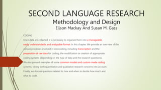 SECOND LANGUAGE RESEARCH
Methodology and Design
Elison Mackay And Susan M. Gass
CODING
Once data are collected, it is necessary to organize them into a manageable,
easily understandable, and analyzable format. In this chapter, We provide an overview of the
various processes involved in data coding, including transcription and the
preparation of raw data for coding, the modification or creation of appropriate
coding systems (depending on the type of data and the research questions).
We also present examples of some common models and custom-made coding
systems, taking both quantitative and qualitative research concerns into account.
Finally, we discuss questions related to how and when to decide how much and
what to code.
 