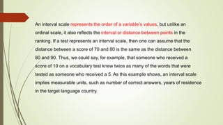 An interval scale represents the order of a variable’s values, but unlike an
ordinal scale, it also reflects the interval or distance between points in the
ranking. If a test represents an interval scale, then one can assume that the
distance between a score of 70 and 80 is the same as the distance between
80 and 90. Thus, we could say, for example, that someone who received a
score of 10 on a vocabulary test knew twice as many of the words that were
tested as someone who received a 5. As this example shows, an interval scale
implies measurable units, such as number of correct answers, years of residence
in the target language country.
 
