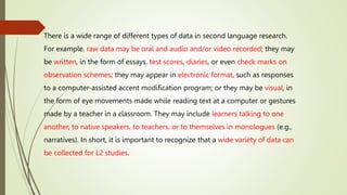 There is a wide range of different types of data in second language research.
For example, raw data may be oral and audio and/or video recorded; they may
be written, in the form of essays, test scores, diaries, or even check marks on
observation schemes; they may appear in electronic format, such as responses
to a computer-assisted accent modification program; or they may be visual, in
the form of eye movements made while reading text at a computer or gestures
made by a teacher in a classroom. They may include learners talking to one
another, to native speakers, to teachers, or to themselves in monologues (e.g.,
narratives). In short, it is important to recognize that a wide variety of data can
be collected for L2 studies.
 