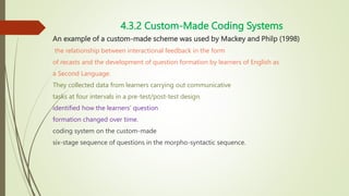 4.3.2 Custom-Made Coding Systems
An example of a custom-made scheme was used by Mackey and Philp (1998)
the relationship between interactional feedback in the form
of recasts and the development of question formation by learners of English as
a Second Language.
They collected data from learners carrying out communicative
tasks at four intervals in a pre-test/post-test design.
identified how the learners’ question
formation changed over time.
coding system on the custom-made
six-stage sequence of questions in the morpho-syntactic sequence.
 