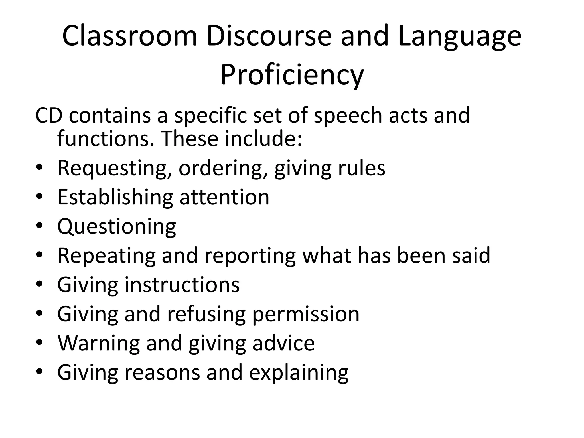 Classroom Discourse and Language
             Proficiency
CD contains a specific set of speech acts and
  functions. These include:
• Requesting, ordering, giving rules
• Establishing attention
• Questioning
• Repeating and reporting what has been said
• Giving instructions
• Giving and refusing permission
• Warning and giving advice
• Giving reasons and explaining
 