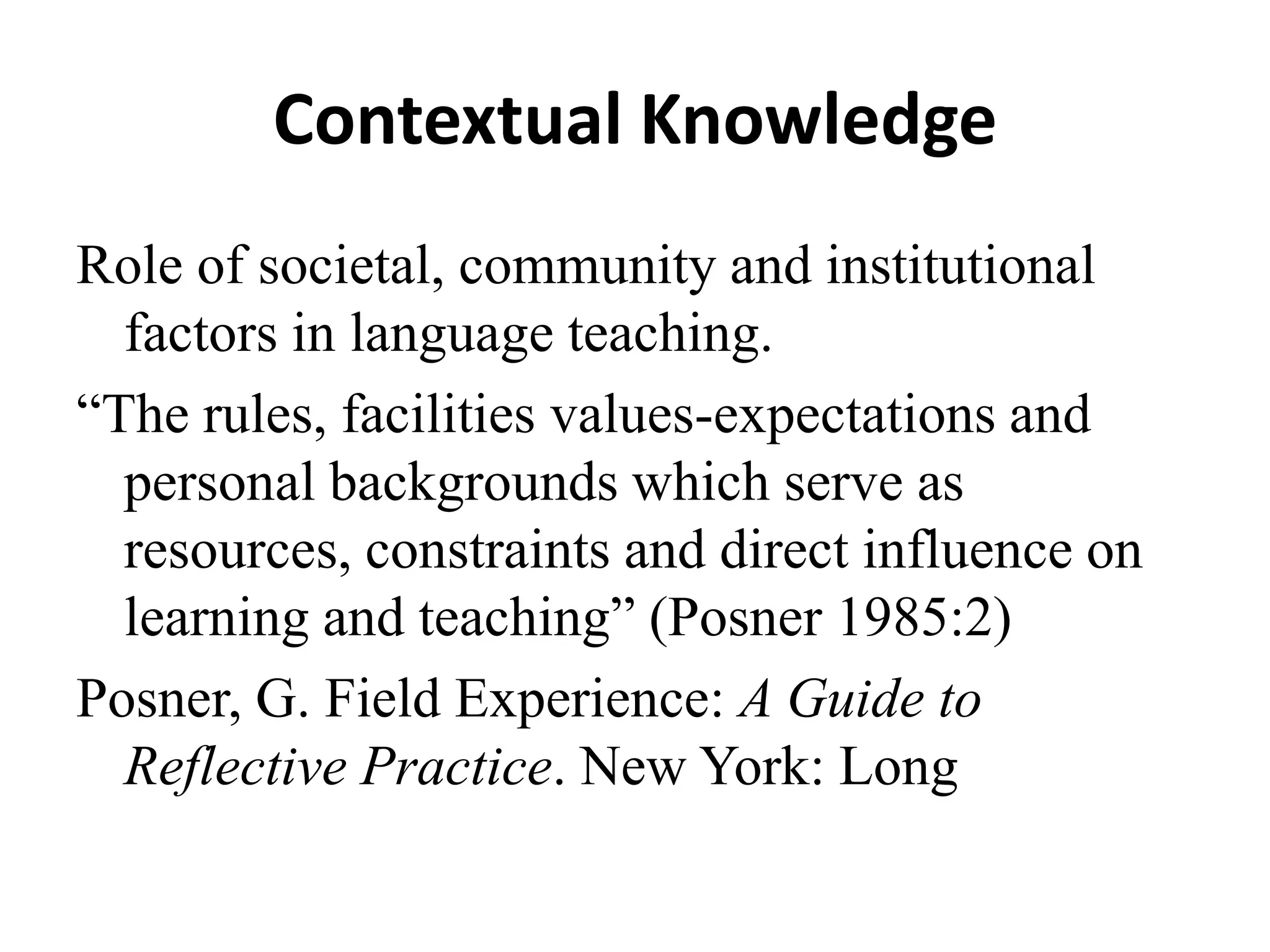 Contextual Knowledge
Role of societal, community and institutional
  factors in language teaching.
“The rules, facilities values-expectations and
  personal backgrounds which serve as
  resources, constraints and direct influence on
  learning and teaching” (Posner 1985:2)
Posner, G. Field Experience: A Guide to
  Reflective Practice. New York: Long
 