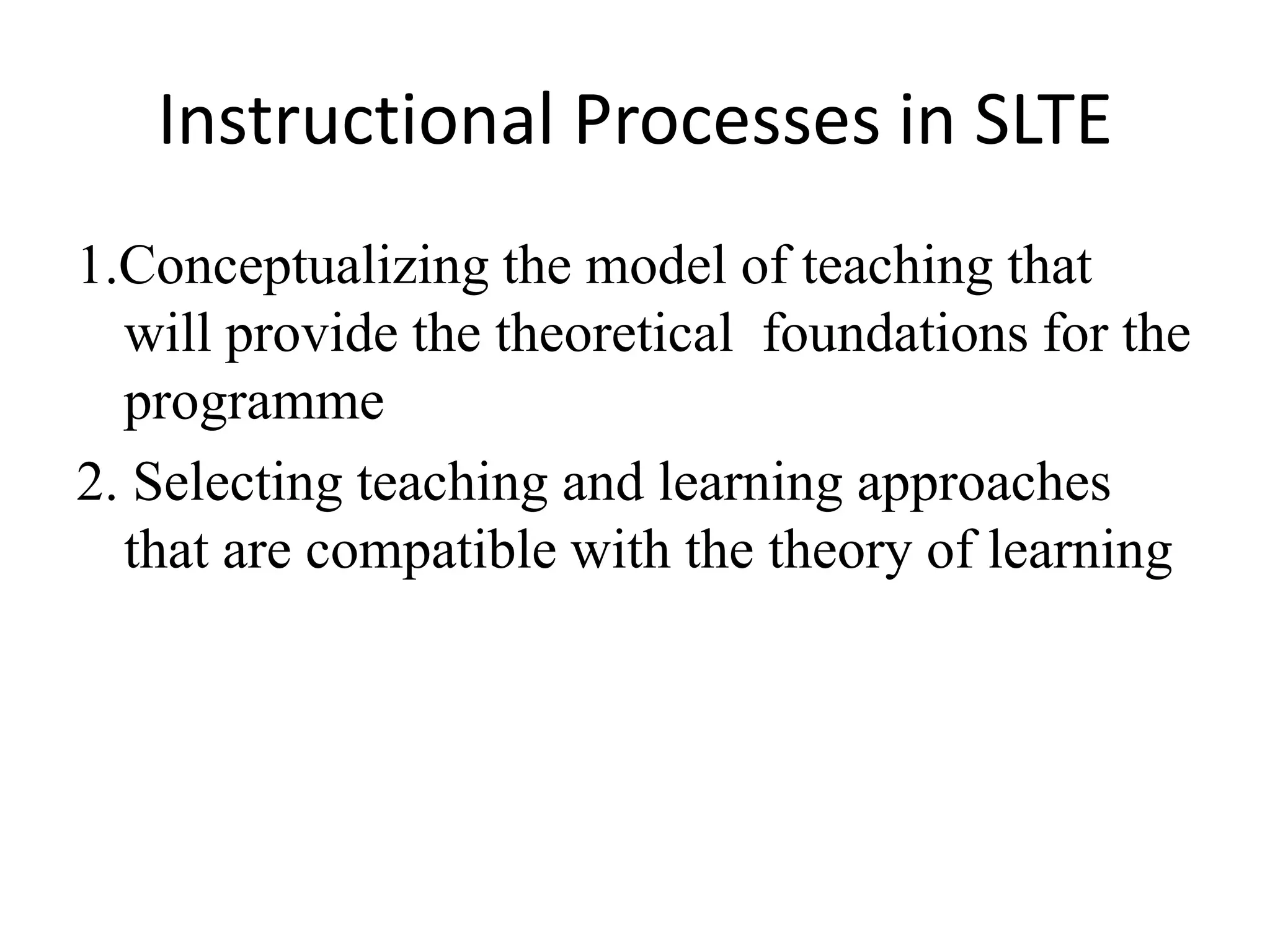 Instructional Processes in SLTE
1.Conceptualizing the model of teaching that
  will provide the theoretical foundations for the
  programme
2. Selecting teaching and learning approaches
  that are compatible with the theory of learning
 