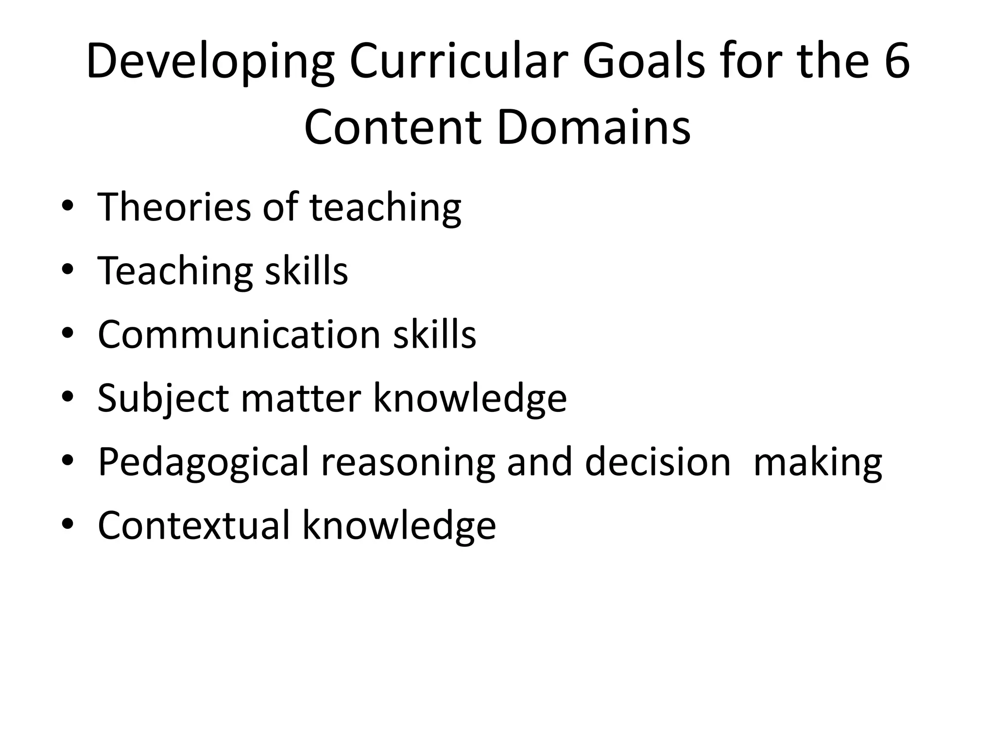 Developing Curricular Goals for the 6
             Content Domains
•   Theories of teaching
•   Teaching skills
•   Communication skills
•   Subject matter knowledge
•   Pedagogical reasoning and decision making
•   Contextual knowledge
 