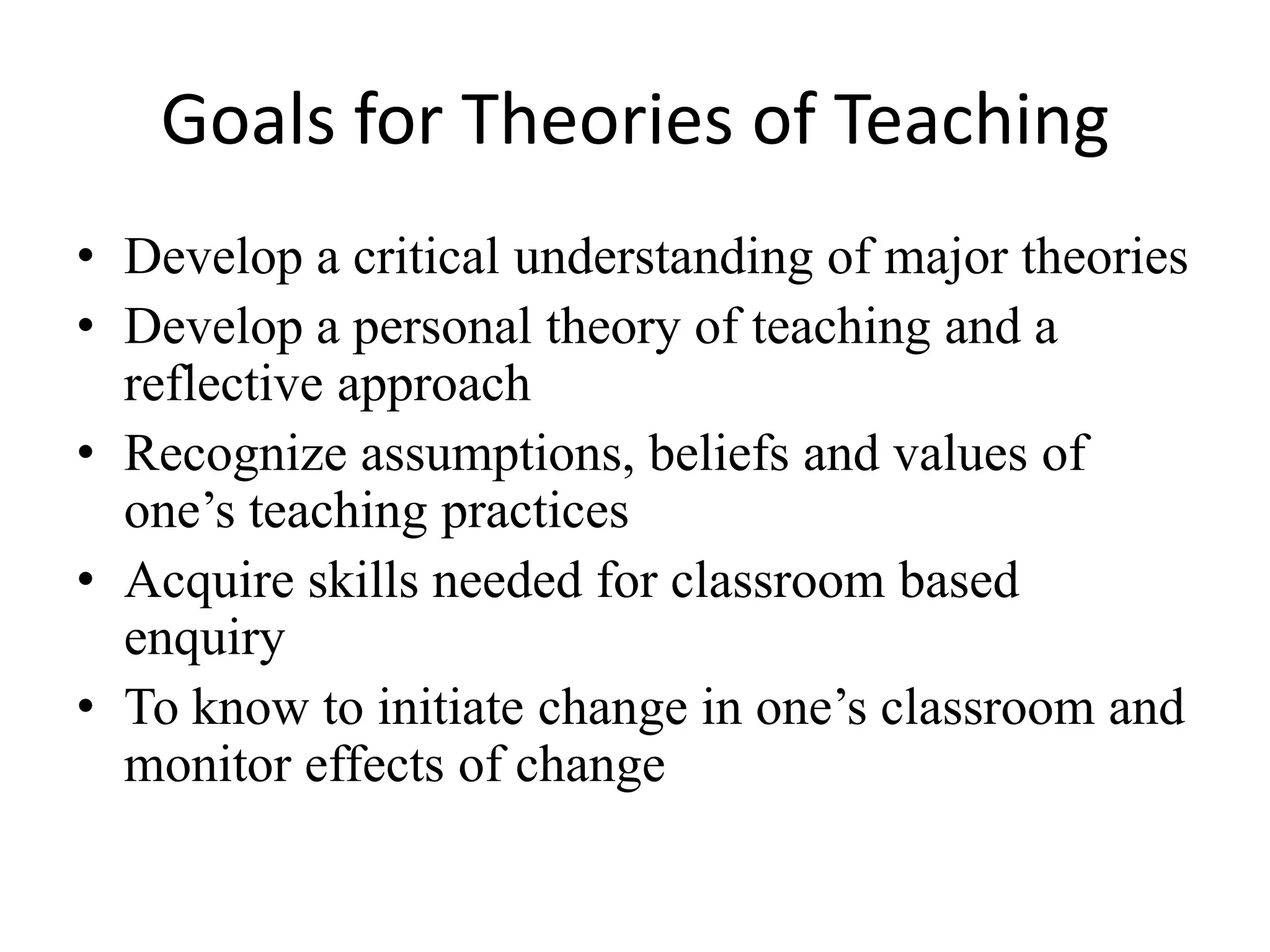 Goals for Theories of Teaching
• Develop a critical understanding of major theories
• Develop a personal theory of teaching and a
  reflective approach
• Recognize assumptions, beliefs and values of
  one’s teaching practices
• Acquire skills needed for classroom based
  enquiry
• To know to initiate change in one’s classroom and
  monitor effects of change
 
