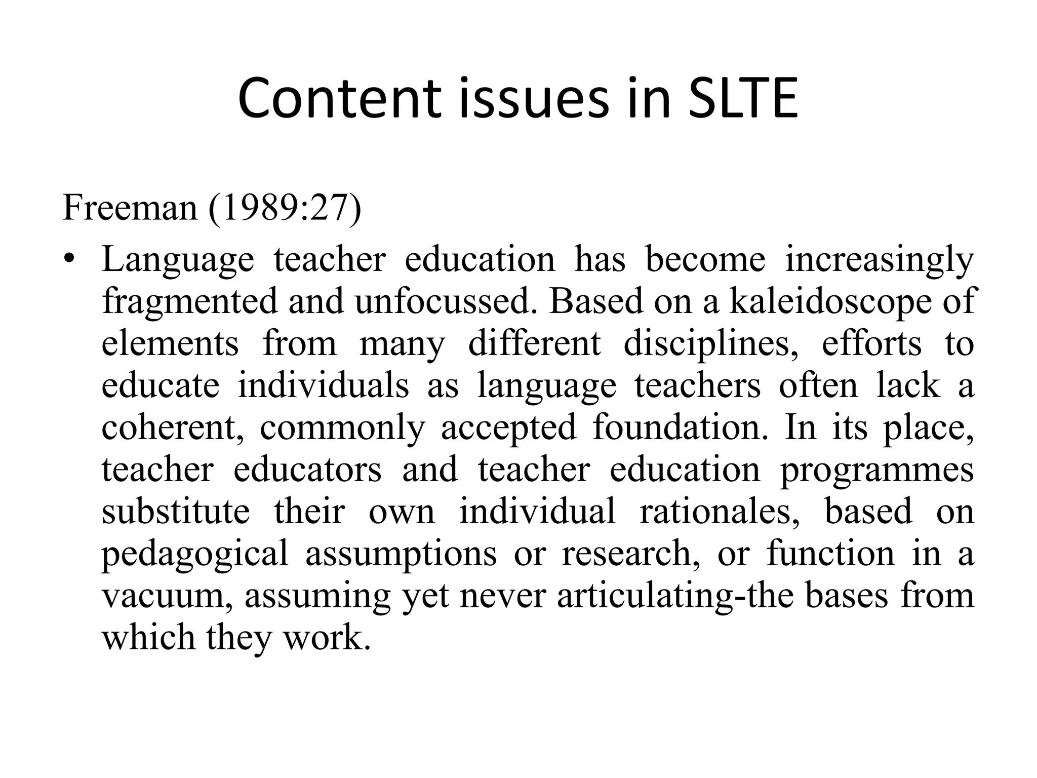 Content issues in SLTE
Freeman (1989:27)
• Language teacher education has become increasingly
  fragmented and unfocussed. Based on a kaleidoscope of
  elements from many different disciplines, efforts to
  educate individuals as language teachers often lack a
  coherent, commonly accepted foundation. In its place,
  teacher educators and teacher education programmes
  substitute their own individual rationales, based on
  pedagogical assumptions or research, or function in a
  vacuum, assuming yet never articulating-the bases from
  which they work.
 