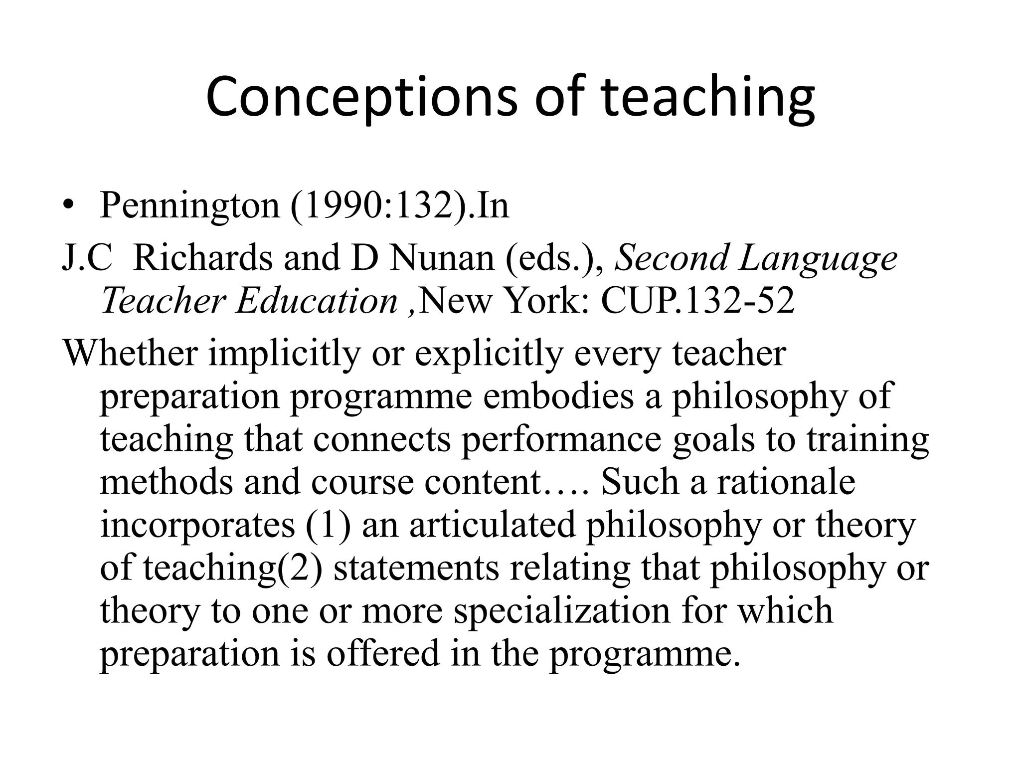 Conceptions of teaching
• Pennington (1990:132).In
J.C Richards and D Nunan (eds.), Second Language
  Teacher Education ,New York: CUP.132-52
Whether implicitly or explicitly every teacher
  preparation programme embodies a philosophy of
  teaching that connects performance goals to training
  methods and course content…. Such a rationale
  incorporates (1) an articulated philosophy or theory
  of teaching(2) statements relating that philosophy or
  theory to one or more specialization for which
  preparation is offered in the programme.
 