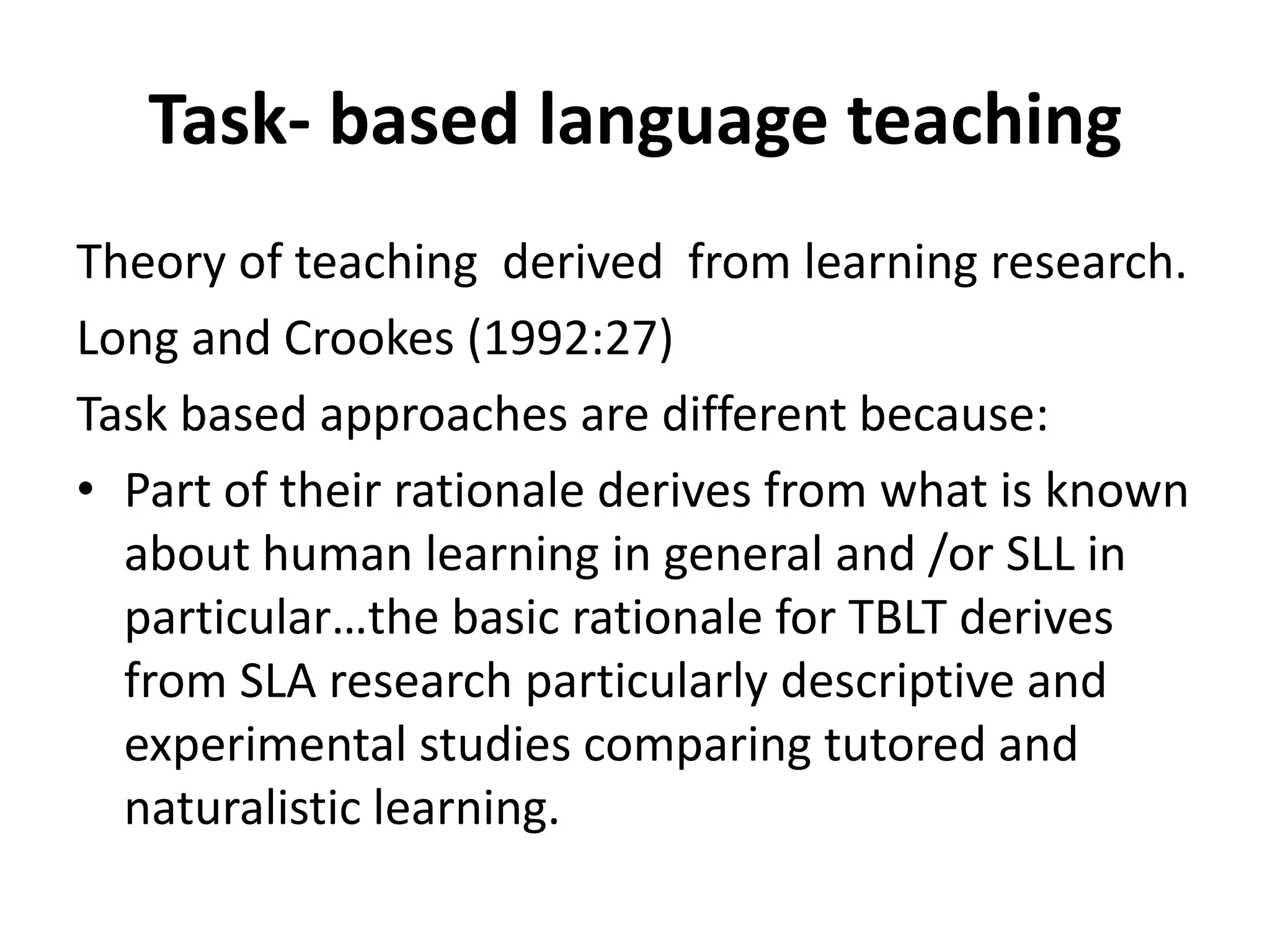 Task- based language teaching
Theory of teaching derived from learning research.
Long and Crookes (1992:27)
Task based approaches are different because:
• Part of their rationale derives from what is known
  about human learning in general and /or SLL in
  particular…the basic rationale for TBLT derives
  from SLA research particularly descriptive and
  experimental studies comparing tutored and
  naturalistic learning.
 