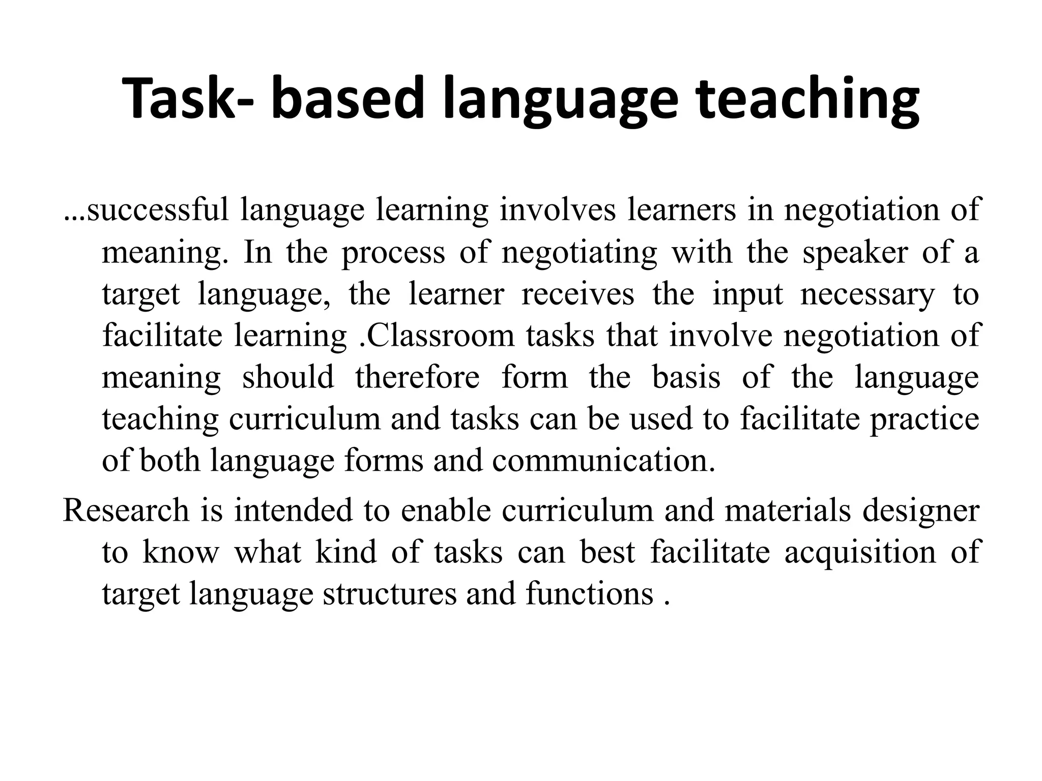 Task- based language teaching
…successful language learning involves learners in negotiation of
  meaning. In the process of negotiating with the speaker of a
  target language, the learner receives the input necessary to
  facilitate learning .Classroom tasks that involve negotiation of
  meaning should therefore form the basis of the language
  teaching curriculum and tasks can be used to facilitate practice
  of both language forms and communication.
Research is intended to enable curriculum and materials designer
  to know what kind of tasks can best facilitate acquisition of
  target language structures and functions .
 