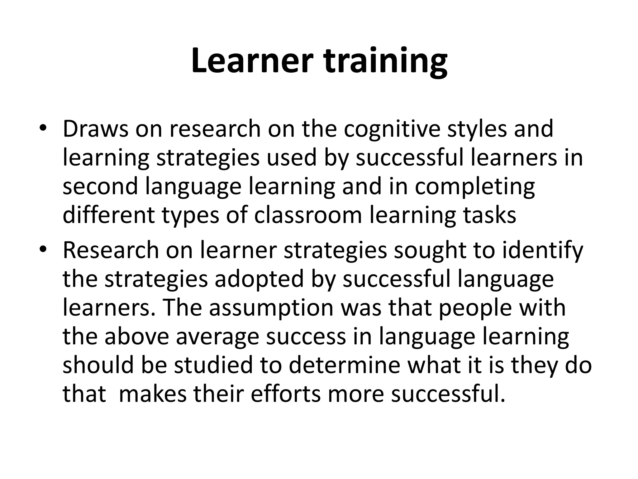 Learner training
• Draws on research on the cognitive styles and
  learning strategies used by successful learners in
  second language learning and in completing
  different types of classroom learning tasks
• Research on learner strategies sought to identify
  the strategies adopted by successful language
  learners. The assumption was that people with
  the above average success in language learning
  should be studied to determine what it is they do
  that makes their efforts more successful.
 