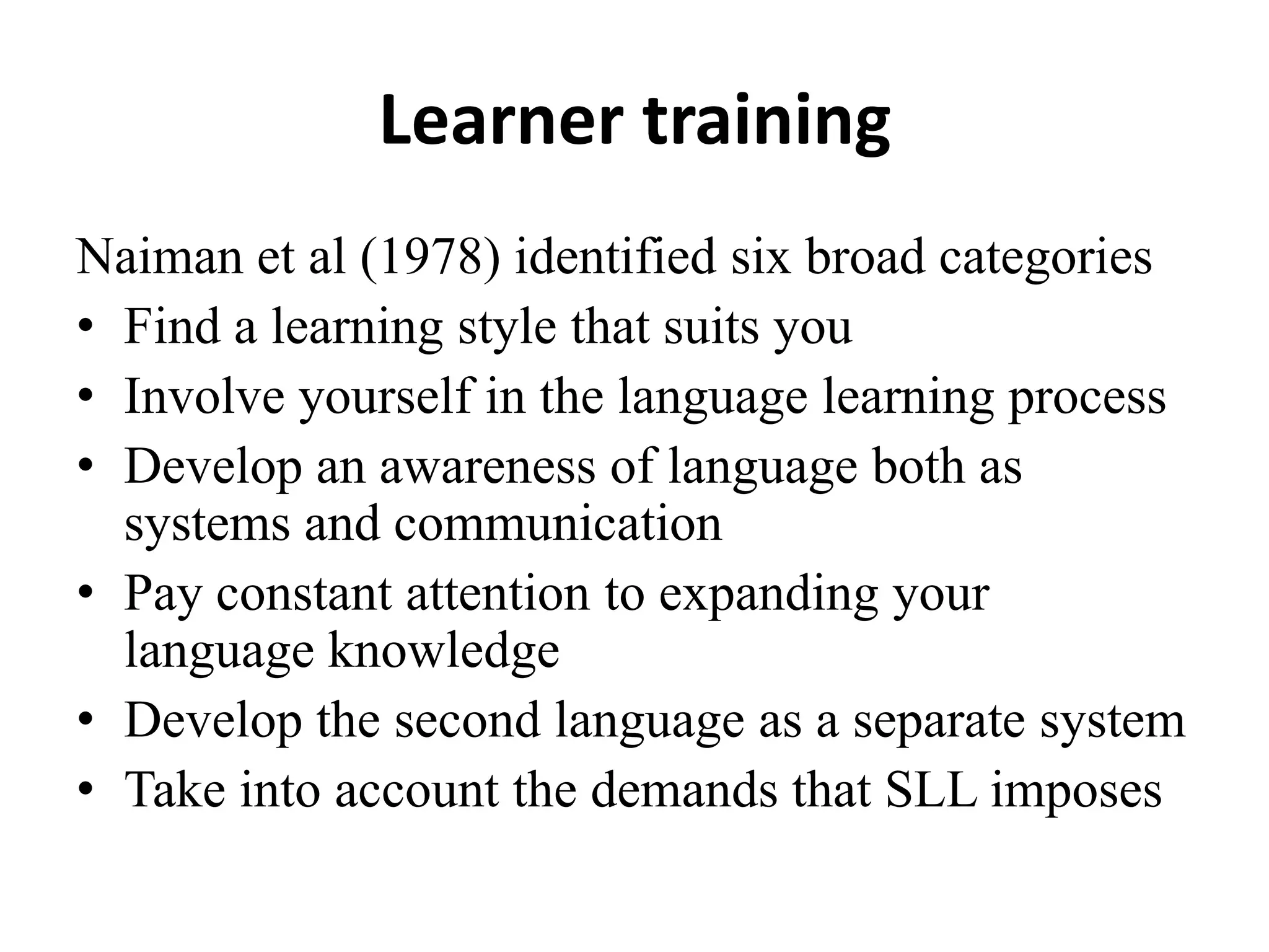 Learner training
Naiman et al (1978) identified six broad categories
• Find a learning style that suits you
• Involve yourself in the language learning process
• Develop an awareness of language both as
  systems and communication
• Pay constant attention to expanding your
  language knowledge
• Develop the second language as a separate system
• Take into account the demands that SLL imposes
 