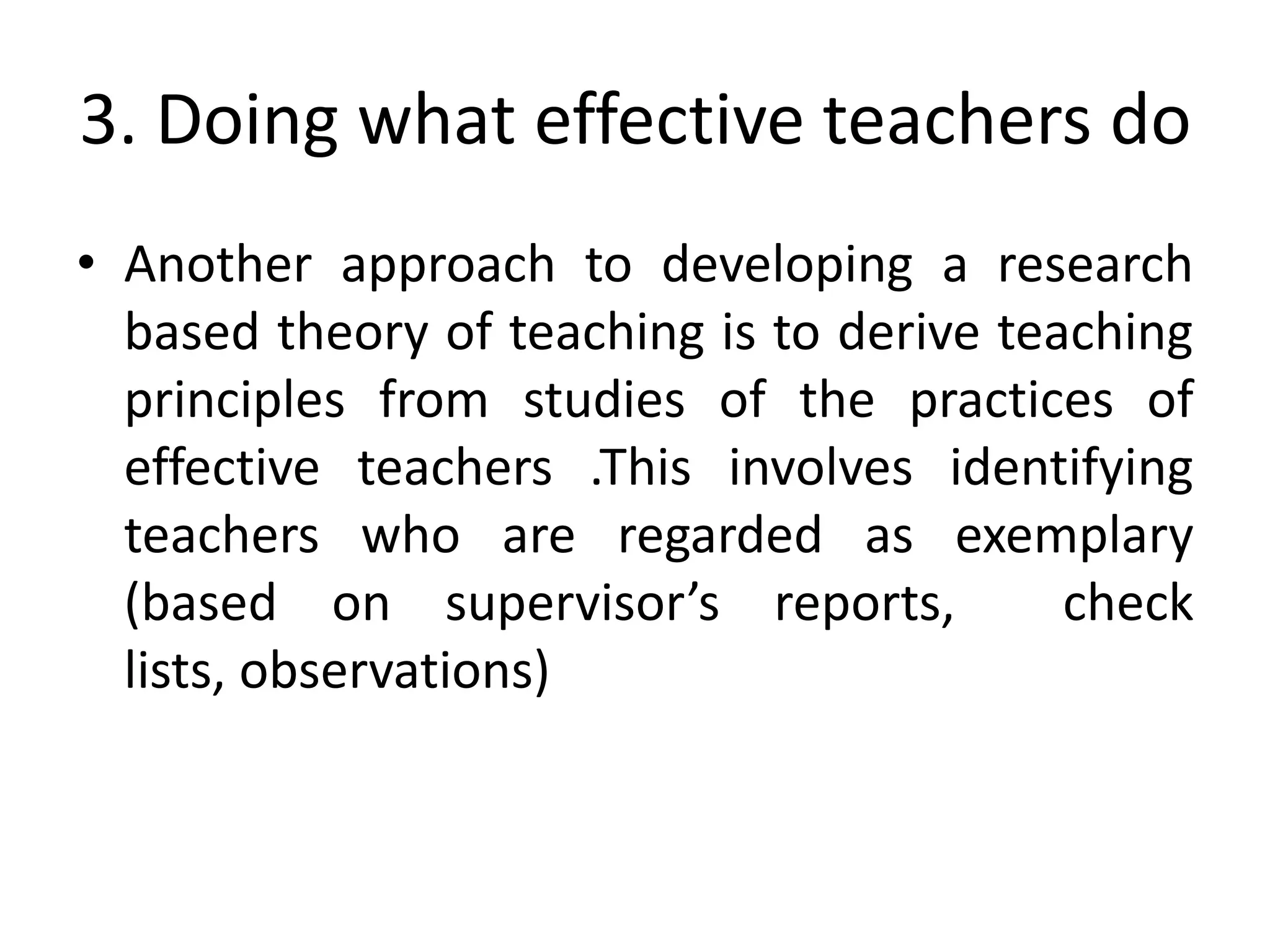 3. Doing what effective teachers do
• Another approach to developing a research
  based theory of teaching is to derive teaching
  principles from studies of the practices of
  effective teachers .This involves identifying
  teachers who are regarded as exemplary
  (based on supervisor’s reports,          check
  lists, observations)
 