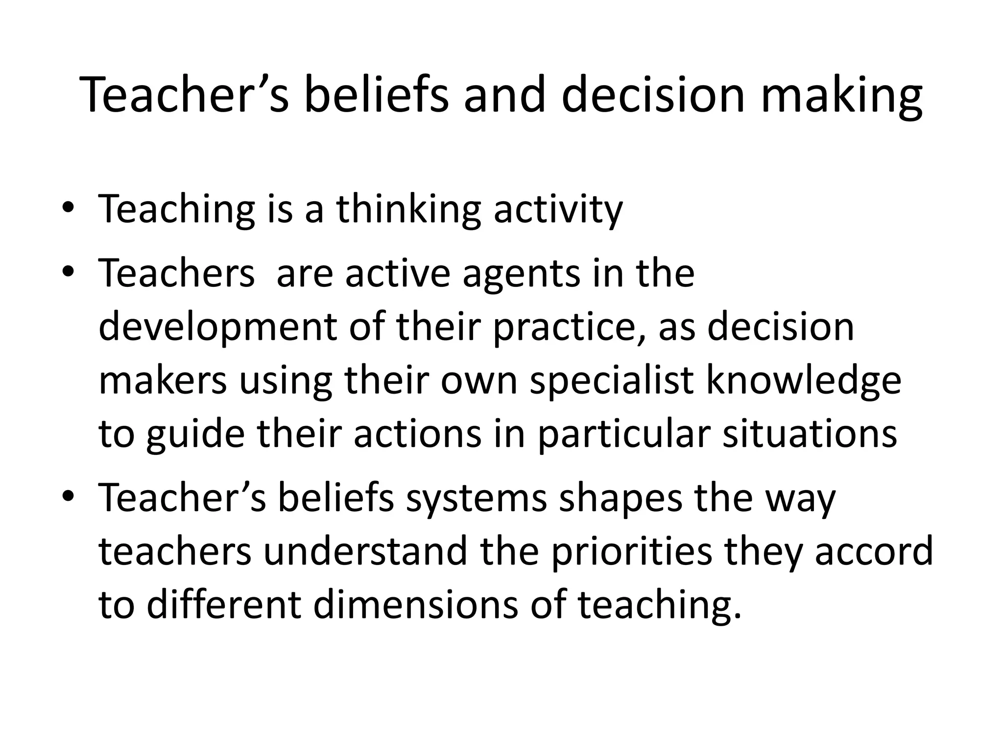 Teacher’s beliefs and decision making
• Teaching is a thinking activity
• Teachers are active agents in the
  development of their practice, as decision
  makers using their own specialist knowledge
  to guide their actions in particular situations
• Teacher’s beliefs systems shapes the way
  teachers understand the priorities they accord
  to different dimensions of teaching.
 