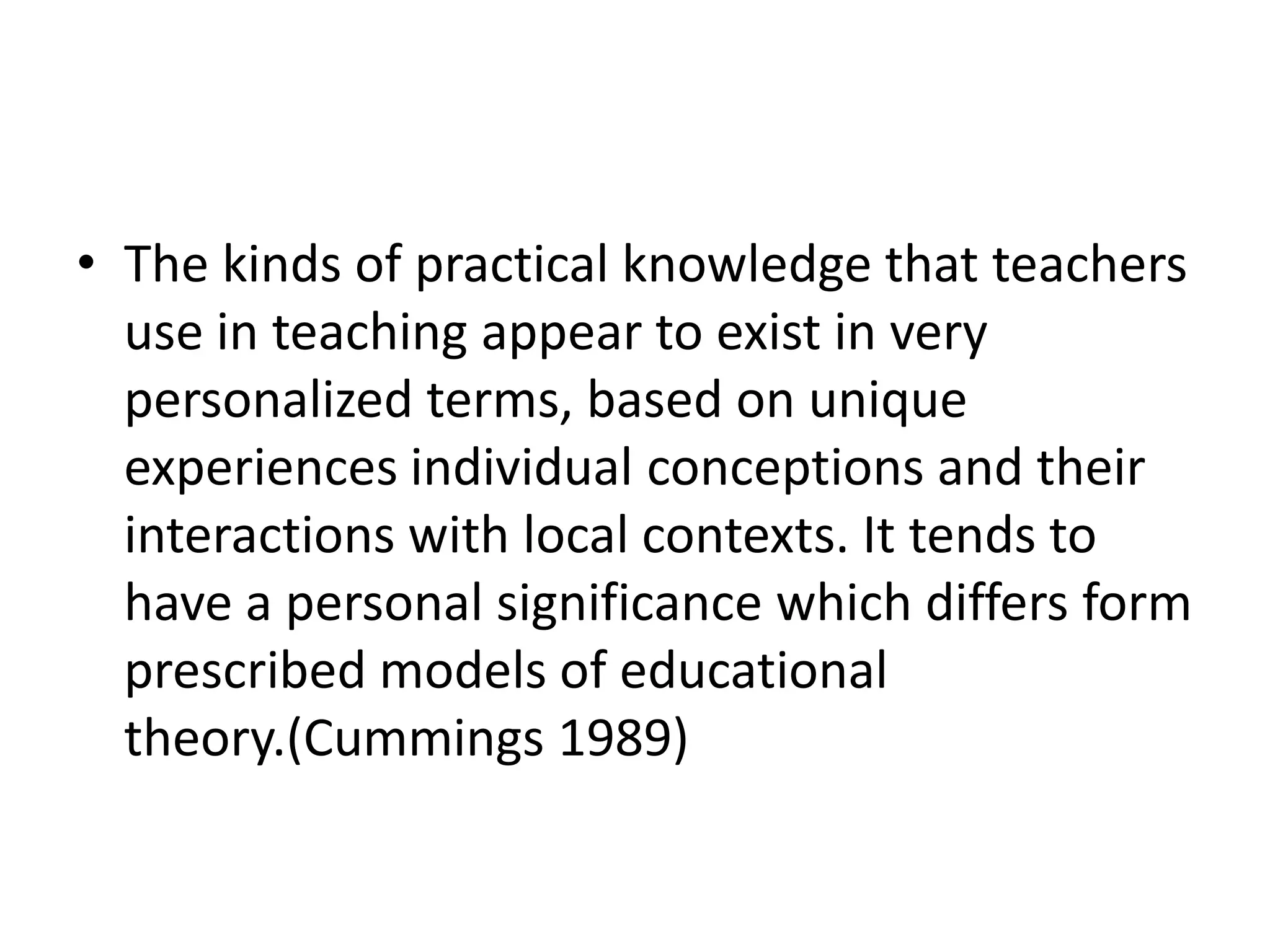 • The kinds of practical knowledge that teachers
  use in teaching appear to exist in very
  personalized terms, based on unique
  experiences individual conceptions and their
  interactions with local contexts. It tends to
  have a personal significance which differs form
  prescribed models of educational
  theory.(Cummings 1989)
 