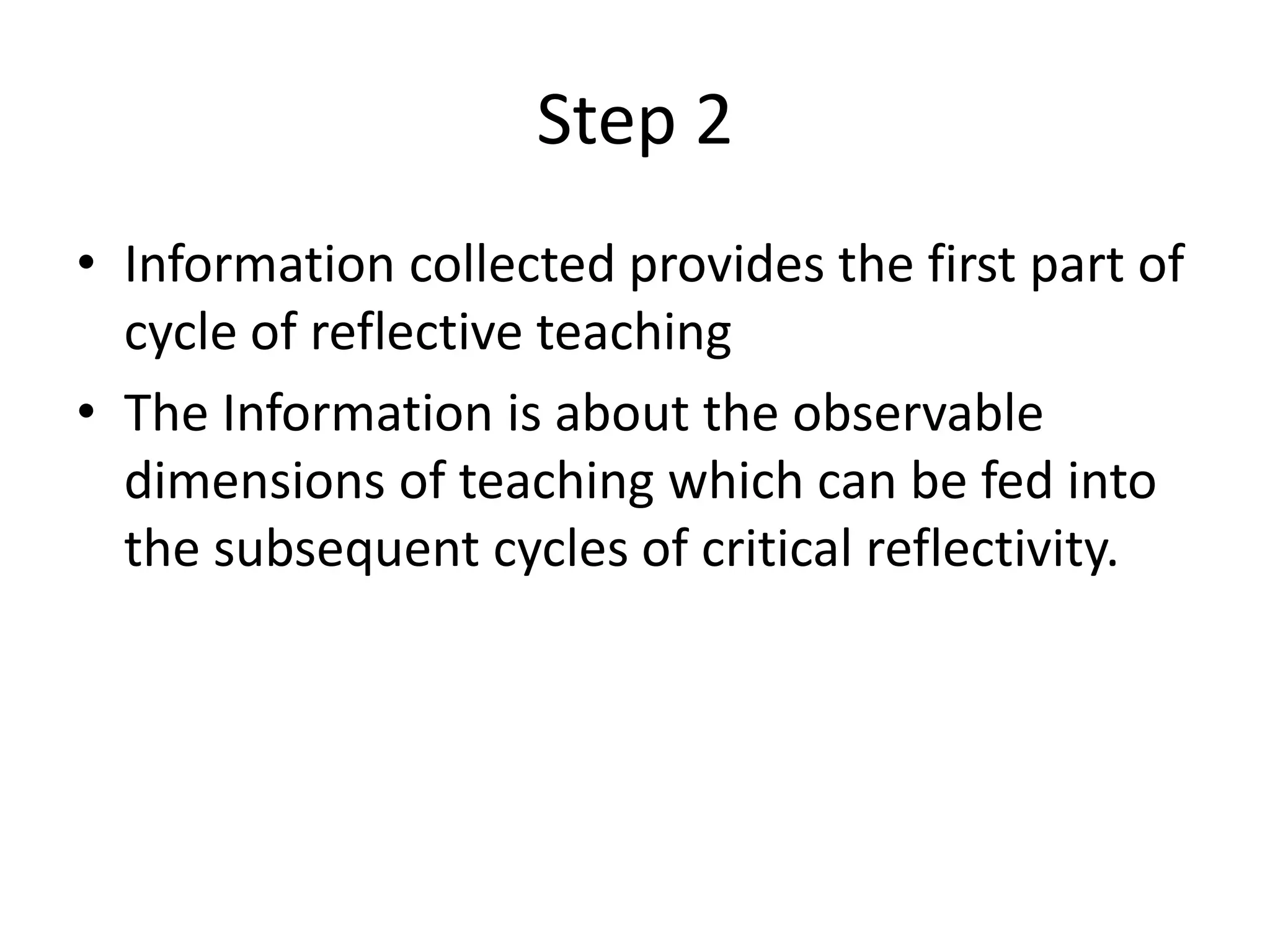 Step 2
• Information collected provides the first part of
  cycle of reflective teaching
• The Information is about the observable
  dimensions of teaching which can be fed into
  the subsequent cycles of critical reflectivity.
 