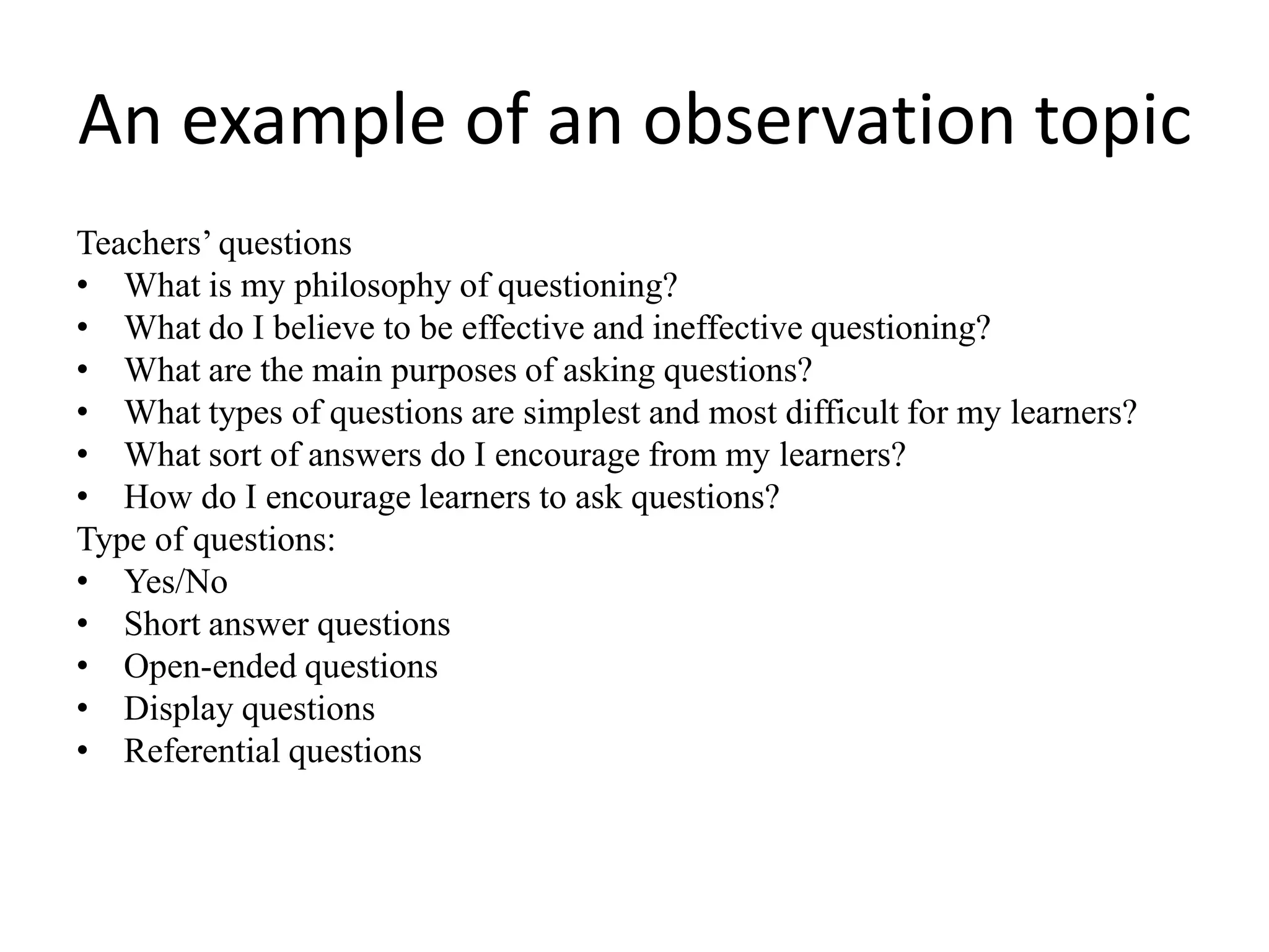 An example of an observation topic
Teachers’ questions
• What is my philosophy of questioning?
• What do I believe to be effective and ineffective questioning?
• What are the main purposes of asking questions?
• What types of questions are simplest and most difficult for my learners?
• What sort of answers do I encourage from my learners?
• How do I encourage learners to ask questions?
Type of questions:
• Yes/No
• Short answer questions
• Open-ended questions
• Display questions
• Referential questions
 