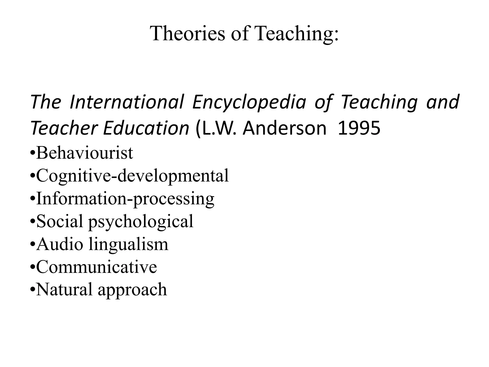 Theories of Teaching:


The International Encyclopedia of Teaching and
Teacher Education (L.W. Anderson 1995
•Behaviourist
•Cognitive-developmental
•Information-processing
•Social psychological
•Audio lingualism
•Communicative
•Natural approach
 