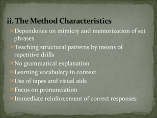 Dependence on mimicry and memorization of set
phrases
Teaching structural patterns by means of
repetitive drills
No grammatical explanation
Learning vocabulary in context
Use of tapes and visual aids
Focus on pronunciation
Immediate reinforcement of correct responses
 