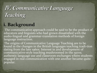 i. Background
The communicative approach could be said to be the product of
educators and linguists who had grown dissatisfied with the
audio-lingual and grammar-translation methods of foreign
language instruction.
The origins of Communicative Language Teaching are to be
found in the changes in the British languages teaching tradi-tion
dating from the late 1960s. Interest in and development of
communicative-style teaching mushroomed in the 1970s;
authentic language use and classroom exchanges where students
engaged in real communication with one another became quite
popular.
 