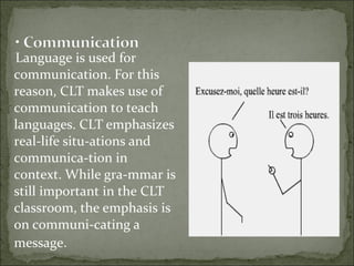 Language is used for
communication. For this
reason, CLT makes use of
communication to teach
languages. CLT emphasizes
real-life situ-ations and
communica-tion in
context. While gra-mmar is
still important in the CLT
classroom, the emphasis is
on communi-cating a
message.  
 