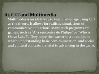 Multimedia is an ideal way to teach lan-guage using CLT
as the theory. It allows for realistic simulations of
communicative situ-ations. Many such programs are
games, such as "A la rencontre de Philipe" or "Who is
Oscar Lake?". They place the learner in a situation in
which understanding basic com-munication, and social
and cultural contexts are vital to advancing in the game.
 