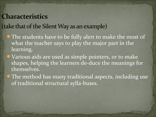 The students have to be fully alert to make the most of
what the teacher says to play the major part in the
learning.
Various aids are used as simple pointers, or to make
shapes, helping the learners de-duce the meanings for
themselves.
The method has many traditional aspects, including use
of traditional structural sylla-buses.
 