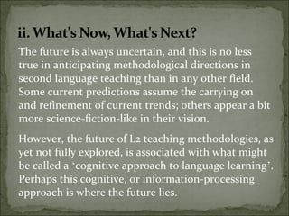 The future is always uncertain, and this is no less
true in anticipating methodological directions in
second language teaching than in any other field.
Some current predictions assume the carrying on
and refinement of current trends; others appear a bit
more science-fiction-like in their vision.
However, the future of L2 teaching methodologies, as
yet not fully explored, is associated with what might
be called a ‘cognitive approach to language learning’.
Perhaps this cognitive, or information-processing
approach is where the future lies.
 