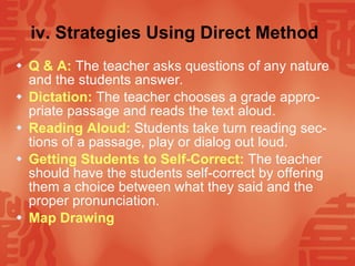 iv. Strategies Using Direct Method   Q & A:   The teacher asks questions of any nature and the students answer. Dictation:   The teacher chooses a grade appro-priate passage and reads the text aloud. Reading Aloud:   Students take turn reading sec-tions of a passage, play or dialog out loud. Getting Students to Self-Correct:   The teacher should have the students self-correct by offering them a choice between what they said and the proper pronunciation. Map Drawing   